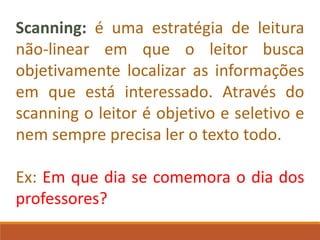 Scanning: é uma estratégia de leitura
não-linear em que o leitor busca
objetivamente localizar as informações
em que está interessado. Através do
scanning o leitor é objetivo e seletivo e
nem sempre precisa ler o texto todo.
Ex: Em que dia se comemora o dia dos
professores?
 