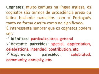 Cognates: muito comuns na língua inglesa, os
cognatos são termos de procedência grega ou
latina bastante parecidos com o Português
tanto na forma escrita como no significado.
É interessante lembrar que os cognatos podem
ser:
 Idênticos: particular, area, general
 Bastante parecidos: special, appreciation,
celebrations, intended, contribution, etc.
 Vagamente parecidos: celebrated,
community, annually, etc.
 
