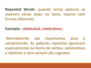 Repeated Words: quando certas palavras se
repetem várias vezes no texto, mesmo com
formas diferentes
Exemplo: celebrated, celebrations.
Normalmente são importantes para a
compreensão. As palavras repetidas aparecem
especialmente na forma de verbos, substantivos
e adjetivos e nem sempre são cognatas.
 