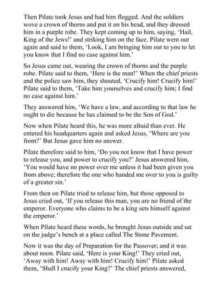Then Pilate took Jesus and had him flogged. And the soldiers
wove a crown of thorns and put it on his head, and they dressed
him in a purple robe. They kept coming up to him, saying, ‘Hail,
King of the Jews!’ and striking him on the face. Pilate went out
again and said to them, ‘Look, I am bringing him out to you to let
you know that I find no case against him.’
So Jesus came out, wearing the crown of thorns and the purple
robe. Pilate said to them, ‘Here is the man!’ When the chief priests
and the police saw him, they shouted, ‘Crucify him! Crucify him!’
Pilate said to them, ‘Take him yourselves and crucify him; I find
no case against him.’
They answered him, ‘We have a law, and according to that law he
ought to die because he has claimed to be the Son of God.’
Now when Pilate heard this, he was more afraid than ever. He
entered his headquarters again and asked Jesus, ‘Where are you
from?’ But Jesus gave him no answer.
Pilate therefore said to him, ‘Do you not know that I have power
to release you, and power to crucify you?’ Jesus answered him,
‘You would have no power over me unless it had been given you
from above; therefore the one who handed me over to you is guilty
of a greater sin.’
From then on Pilate tried to release him, but those opposed to
Jesus cried out, ‘If you release this man, you are no friend of the
emperor. Everyone who claims to be a king sets himself against
the emperor.’
When Pilate heard these words, he brought Jesus outside and sat
on the judge’s bench at a place called The Stone Pavement.
Now it was the day of Preparation for the Passover; and it was
about noon. Pilate said, ‘Here is your King!’ They cried out,
‘Away with him! Away with him! Crucify him!’ Pilate asked
them, ‘Shall I crucify your King?’ The chief priests answered,
 
