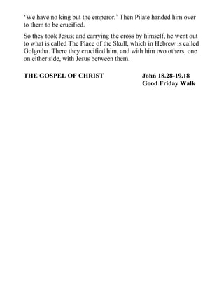 ‘We have no king but the emperor.’ Then Pilate handed him over
to them to be crucified.
So they took Jesus; and carrying the cross by himself, he went out
to what is called The Place of the Skull, which in Hebrew is called
Golgotha. There they crucified him, and with him two others, one
on either side, with Jesus between them.

THE GOSPEL OF CHRIST                         John 18.28-19.18
                                             Good Friday Walk
 