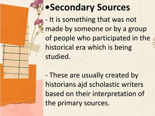 •Secondary Sources
- It is something that was not
made by someone or by a group
of people who participated in the
historical era which is being
studied.
- These are usually created by
historians ajd scholastic writers
based on their interpretation of
the primary sources.
 
