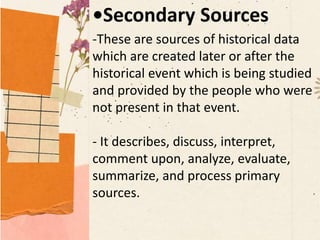 •Secondary Sources
-These are sources of historical data
which are created later or after the
historical event which is being studied
and provided by the people who were
not present in that event.
- It describes, discuss, interpret,
comment upon, analyze, evaluate,
summarize, and process primary
sources.
 