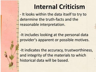 Internal Criticism
- It looks within the data itself to try to
determine the truth-facts and the
reasonable interpretation.
-It includes looking at the personal data
provider's apparent or possible motives.
-It indicates the accuracy, trustworthiness,
and integrity of the materials to which
historical data will be based.
 