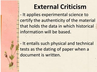 External Criticism
- It applies experimental science to
certify the authenticity of the material
that holds the data in which historical
information will be based.
- It entails such physical and technical
tests as the dating of paper when a
document is written.
 