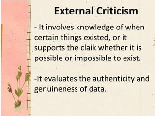 External Criticism
- It involves knowledge of when
certain things existed, or it
supports the claik whether it is
possible or impossible to exist.
-It evaluates the authenticity and
genuineness of data.
 