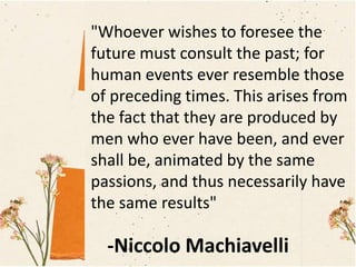 "Whoever wishes to foresee the
future must consult the past; for
human events ever resemble those
of preceding times. This arises from
the fact that they are produced by
men who ever have been, and ever
shall be, animated by the same
passions, and thus necessarily have
the same results"
-Niccolo Machiavelli
 