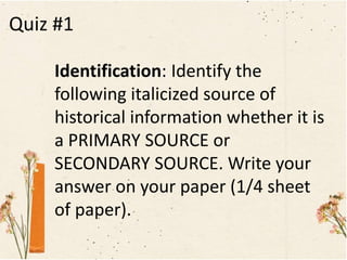 Quiz #1
Identification: Identify the
following italicized source of
historical information whether it is
a PRIMARY SOURCE or
SECONDARY SOURCE. Write your
answer on your paper (1/4 sheet
of paper).
 