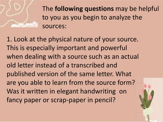 The following questions may be helpful
to you as you begin to analyze the
sources:
1. Look at the physical nature of your source.
This is especially important and powerful
when dealing with a source such as an actual
old letter instead of a transcribed and
published version of the same letter. What
are you able to learn from the source form?
Was it written in elegant handwriting on
fancy paper or scrap-paper in pencil?
 