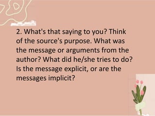 2. What's that saying to you? Think
of the source's purpose. What was
the message or arguments from the
author? What did he/she tries to do?
Is the message explicit, or are the
messages implicit?
 