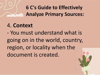 6 C's Guide to Effectively
Analyze Primary Sources:
4. Context
- You must understand what is
going on in the world, country,
region, or locality when the
document is created.
 