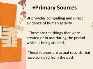 •Primary Sources
-It provides compelling and direct
evidence of human activity.
- These are the things that were
created or in use during the period
which is being studied.
-These sources are actual records that
have survived from the past.
 