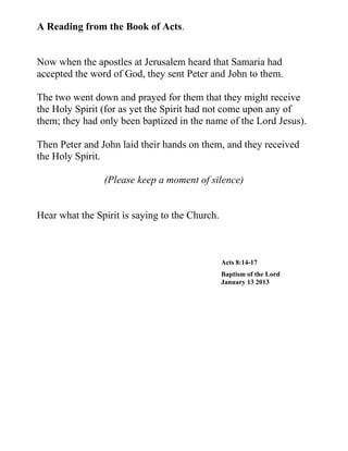 A Reading from the Book of Acts.


Now when the apostles at Jerusalem heard that Samaria had
accepted the word of God, they sent Peter and John to them.

The two went down and prayed for them that they might receive
the Holy Spirit (for as yet the Spirit had not come upon any of
them; they had only been baptized in the name of the Lord Jesus).

Then Peter and John laid their hands on them, and they received
the Holy Spirit.

                (Please keep a moment of silence)


Hear what the Spirit is saying to the Church.



                                                Acts 8:14-17
                                                Baptism of the Lord
                                                January 13 2013
 