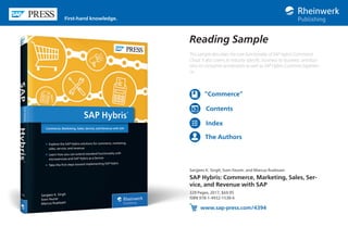 Reading Sample
This sample describes the core functionality of SAP Hybris Commerce
Cloud. It also covers its industry-specific, business-to-business, and busi-
ness-to-consumer accelerators as well as SAP Hybris Customer Experien-
ce.
Sanjjeev K. Singh, Sven Feurer, and Marcus Ruebsam
SAP Hybris: Commerce, Marketing, Sales, Ser-
vice, and Revenue with SAP
329 Pages, 2017, $69.95
ISBN 978-1-4932-1538-6
www.sap-press.com/4394
First-hand knowledge.
“Commerce”
Contents
Index
The Authors
 