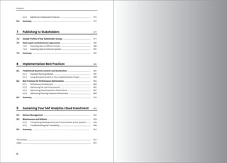 Contents
10
6.2.2 Additional Collaboration Features ................................................................... 371
6.3 Summary ................................................................................................................................... 375
7 Publishing to Stakeholders 377
7.1 Sample Profiles of Key Stakeholder Groups .............................................................. 377
7.2 Data Export and Submission Approaches .................................................................. 380
7.2.1 Exporting Data to Offline Formats ................................................................... 380
7.2.2 Exporting Data to External Systems ................................................................ 391
7.3 Summary ................................................................................................................................... 392
8 Implementation Best Practices 395
8.1 Predelivered Business Content and Accelerators .................................................... 395
8.1.1 Standard Planning Models .................................................................................. 395
8.1.2 Using Standard Content in Your Implementation Project ....................... 399
8.2 Best Practices for Performance Optimization .......................................................... 404
8.2.1 Performance Architecture ................................................................................... 404
8.2.2 Optimizing the User Environment ................................................................... 405
8.2.3 Optimizing Data Acquisition Performance .................................................... 407
8.2.4 Optimizing Planning Scenario Performance ................................................. 409
8.3 Summary ................................................................................................................................... 423
9 Sustaining Your SAP Analytics Cloud Investment 425
9.1 Release Management .......................................................................................................... 425
9.2 Maintenance and Rollouts ................................................................................................ 428
9.2.1 Transporting Developments and Enhancements across Systems ......... 428
9.2.2 Troubleshooting and Traceability ..................................................................... 438
9.3 Summary ................................................................................................................................... 451
The Authors ............................................................................................................................................. 453
Index .......................................................................................................................................................... 455
 