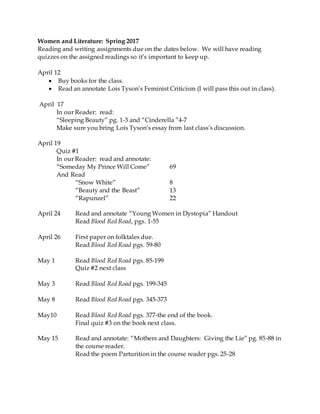 Women and Literature: Spring 2017
Reading and writing assignments due on the dates below. We will have reading
quizzes on the assigned readings so it’s important to keep up.
April 12
 Buy books for the class.
 Read an annotate Lois Tyson’s Feminist Criticism (I will pass this out in class).
April 17
In our Reader: read:
“Sleeping Beauty” pg. 1-3 and “Cinderella ”4-7
Make sure you bring Lois Tyson’s essay from last class’s discussion.
April 19
Quiz #1
In our Reader: read and annotate:
“Someday My Prince Will Come” 69
And Read
“Snow White” 8
“Beauty and the Beast” 13
“Rapunzel” 22
April 24 Read and annotate “Young Women in Dystopia” Handout
Read Blood Red Road, pgs. 1-55
April 26 First paper on folktales due.
Read Blood Red Road pgs. 59-80
May 1 Read Blood Red Road pgs. 85-199
Quiz #2 next class
May 3 Read Blood Red Road pgs. 199-345
May 8 Read Blood Red Road pgs. 345-373
May10 Read Blood Red Road pgs. 377-the end of the book.
Final quiz #3 on the book next class.
May 15 Read and annotate: “Mothers and Daughters: Giving the Lie” pg. 85-88 in
the course reader.
Read the poem Parturition in the course reader pgs. 25-28
 