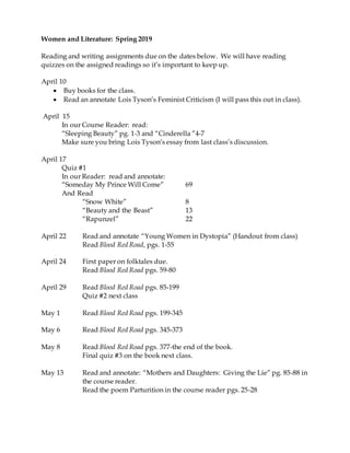 Women and Literature: Spring 2019
Reading and writing assignments due on the dates below. We will have reading
quizzes on the assigned readings so it’s important to keep up.
April 10
 Buy books for the class.
 Read an annotate Lois Tyson’s Feminist Criticism (I will pass this out in class).
April 15
In our Course Reader: read:
“Sleeping Beauty” pg. 1-3 and “Cinderella ”4-7
Make sure you bring Lois Tyson’s essay from last class’s discussion.
April 17
Quiz #1
In our Reader: read and annotate:
“Someday My Prince Will Come” 69
And Read
“Snow White” 8
“Beauty and the Beast” 13
“Rapunzel” 22
April 22 Read and annotate “Young Women in Dystopia” (Handout from class)
Read Blood Red Road, pgs. 1-55
April 24 First paper on folktales due.
Read Blood Red Road pgs. 59-80
April 29 Read Blood Red Road pgs. 85-199
Quiz #2 next class
May 1 Read Blood Red Road pgs. 199-345
May 6 Read Blood Red Road pgs. 345-373
May 8 Read Blood Red Road pgs. 377-the end of the book.
Final quiz #3 on the book next class.
May 13 Read and annotate: “Mothers and Daughters: Giving the Lie” pg. 85-88 in
the course reader.
Read the poem Parturition in the course reader pgs. 25-28
 