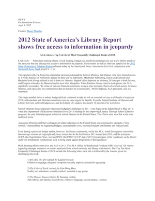 NEWS
For Immediate Release
April 9, 2012

Contact: Macey Morales



2012 State of America’s Library Report
shows free access to information in jeopardy
                       ALA releases Top Ten List of Most Frequently Challenged Books of 2011

CHICAGO — Publishers limiting library e-book lending, budget cuts and book challenges are just a few library trends of
the past year that are placing free access to information in jeopardy. These trends as well as other are detailed in the 2012
State of America‘s Libraries Report released today by the American Library Association (ALA) in conjunction with
National Library Week (April 8 – 14).

The rapid growth of e-books has stimulated increasing demand for them in libraries, but libraries only have limited access
to e-books because of restrictions placed on their use by publishers. Macmillan Publishing, Simon and Schuster and
Hachette Book Group refused to sell e-books to libraries. HarperCollins imposed an arbitrary 26 loans per e-book license,
and Penguin refused to let libraries lend its new titles altogether. When Random House raised e-book prices, the ALA
urged it to reconsider. ―In a time of extreme financial constraint, a major price increase effectively curtails access for many
libraries, and especially our communities that are hardest hit economically,‖ Molly Raphael, ALA president, said in a
statement.

The single-minded drive to reduce budget deficits continued to take its toll on essential services at all levels of society in
2011, with teachers and librarians sometimes seen as easy targets for layoffs. Even the federal Institute of Museum and
Library Services suffered budget cuts, and the Library of Congress lost nearly 10 percent of its workforce.

School librarians faced especially draconian budgetary challenges in 2011. Cuts began at the federal level in May 2011,
when the Department of Education eliminated fiscal 2011 funding for the Improving Literacy Through School Libraries
program, the only federal program solely for school libraries in the United States. The effects were soon felt at the state
and local levels

Academic librarians and their colleagues in higher education in the United States also continued to navigate a ―new
normal,‖ characterized by stagnating budgets, unsustainable costs, increased student enrollments and reduced staff.

Even during a period of budget battles, however, the library community, led by the ALA, stood firm against censorship.
Internet-age versions of copyright and piracy issues shot to the forefront as 2011 turned into 2012, and the acronyms
SOPA (the Stop Online Piracy Act) and PIPA (the PROTECT IP Act of 2011) became part of the vocabulary as the library
and First Amendment communities took a strong stand against proponents of the legislation.

Book banning efforts were alive and well in 2011. The ALA Office for Intellectual Freedom (OIF) received 326 reports
regarding attempts to remove or restrict materials from school curricula and library bookshelves. The Top Ten Most
Frequently Challenged Books of 2011 include the following titles; each title is followed by the reasons given for
challenging the book:

         1) ttyl; ttfn; l8r, g8r (series), by Lauren Myracle
         Offensive language; religious viewpoint; sexually explicit; unsuited to age group

         2) The Color of Earth (series), by Kim Dong Hwa
         Nudity; sex education; sexually explicit; unsuited to age group

         3) The Hunger Games trilogy, by Suzanne Collins
         Anti-ethnic; anti-family; insensitivity; offensive language; occult/satanic; violence
 