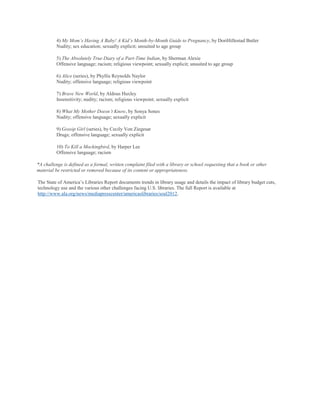 4) My Mom’s Having A Baby! A Kid’s Month-by-Month Guide to Pregnancy, by DoriHillestad Butler
          Nudity; sex education; sexually explicit; unsuited to age group

          5) The Absolutely True Diary of a Part-Time Indian, by Sherman Alexie
          Offensive language; racism; religious viewpoint; sexually explicit; unsuited to age group

          6) Alice (series), by Phyllis Reynolds Naylor
          Nudity; offensive language; religious viewpoint

          7) Brave New World, by Aldous Huxley
          Insensitivity; nudity; racism; religious viewpoint; sexually explicit

          8) What My Mother Doesn’t Know, by Sonya Sones
          Nudity; offensive language; sexually explicit

          9) Gossip Girl (series), by Cecily Von Ziegesar
          Drugs; offensive language; sexually explicit

          10) To Kill a Mockingbird, by Harper Lee
          Offensive language; racism

*A challenge is defined as a formal, written complaint filed with a library or school requesting that a book or other
material be restricted or removed because of its content or appropriateness.

The State of America‘s Libraries Report documents trends in library usage and details the impact of library budget cuts,
technology use and the various other challenges facing U.S. libraries. The full Report is available at
http://www.ala.org/news/mediapresscenter/americaslibraries/soal2012.
 