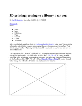 3D printing: coming to a library near you
By Joe McKendrick | November 14, 2011, 2:11 PM PST

7Comments
more +

       Email
       Print
       Del.icio.us
       Digg
       LinkedIn
       Reddit
       Technorati

A few months back, we talked about the challenges faced by libraries in the era of ebooks, digital
information and shrinking budgets. An emerging idea, now being pioneered at one New York
state library, is to offer 3D printing facilities to enable constituents to develop and innovate new
ideas and products.

The Fayetteville Free Library of Fayetteville, NY recently has assumed a new mission in efforts
to serve its constituencies with 3D printing facilities. The ―FFL Fab Lab‖ is a space set aside
with 3D printing technology, which seeks to encourage innovation and learning of the concept.
At the foundation of the FFL‘s Fab Lab will be a MakerBot Thing-o-Matic 3D printer, donated
to the library. The Fab Lab‘s 3D printer uses plastic as its raw material.
 