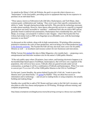 As stated on the library‘s Fab Lab Website, the goal is to provide what is known as a
―hackerspace‖ to the local public, providing access to equipment that may be too expensive to
purchase on an individual basis:

―These spaces, known as Fabrication Labs (fab labs), Hackerspaces, and Tech Shops, share
common goals: collaboration and ‗making.‘ They exist to give their specific communities the
ability to ‗make‘ through sharing knowledge and skills. They provide the technology necessary
to make almost anything. However, these spaces often provide services to a specific or targeted
group and are not easily accessible to ‗outsiders‘ - traditional Fab Labs are tied to MIT and are
generally found in underserved communities, Hackerspaces have membership fees, and Tech-
Shops, on average, cost around $1.5 million to start. Imagine - what if the Fayetteville Free
Library had similar tools as MIT at its fingertips (at an affordable cost), with the knowledge
necessary to use them?‖

As discussed on this website, along with its high customization, 3D printing offers enormous
potential to minimize the costs of mass production, and even bring a lot of that production back
to the domestic economy. The Fayetteville Fab Lab may also kick-start a new role for public
libraries as well — as incubators and resource centers for new businesses and innovations.

Phillip Torrone first pitched this idea in Make Magazine a few months back — proposing a new,
entrepreneurial and innovator incubator role for the nation‘s 9,000 public libraries:

―If the only public space where 3D printers, laser cutters, and learning electronics happens is in
fee/memberships-based spaces (TechShops, hackerspaces), that will leave out a segment of the
population, who will never have access. FabLabs often are geared towards under-served
communities, so perhaps it will be a combination of FabLabs and hackerspaces. What if we were
to convert just 1% or even 10% of the 9,000 public libraries in the USA to TechShops?‖

For her part, Lauren Smedley, the genius behind Fayetteville‘s Fab Lab, ―wants to prove that
libraries aren‘t just about books,‖ as quoted by KQED. ―They are about free access to
information and to technology — and not just to reading books or using computers, but actually
building and making things.‖

Smedley also would like to add a CNC Router and laser cutter to the Fab Lab‘s inventory, and
also plans to offer free classes and programs on 3D Printing, 3D design software training, and
computer programming.

http://www.smartplanet.com/blog/business-brains/3d-printing-coming-to-a-library-near-you/19964
 