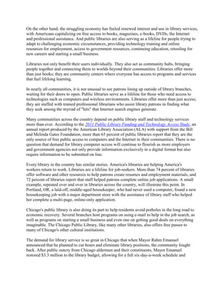 On the other hand, the struggling economy has fueled renewed interest and use in library services,
with Americans capitalizing on free access to books, magazines, e-books, DVDs, the Internet
and professional assistance. And public libraries are also serving as a lifeline for people trying to
adapt to challenging economic circumstances, providing technology training and online
resources for employment, access to government resources, continuing education, retooling for
new careers and starting a small business.

Libraries not only benefit their users individually. They also act as community hubs, bringing
people together and connecting them to worlds beyond their communities. Libraries offer more
than just books; they are community centers where everyone has access to programs and services
that fuel lifelong learning.

In nearly all communities, it is not unusual to see patrons lining up outside of library branches,
waiting for their doors to open. Public libraries serve as a lifeline for those who need access to
technologies such as computers and wireless environments. Libraries offer more than just access;
they are staffed with trained professional librarians who assist library patrons in finding what
they seek among the myriad of "hits" that Internet search engines generate.

Many communities across the country depend on public library staff and technology services
more than ever. According to the 2011 Public Library Funding and Technology Access Study, an
annual report produced by the American Library Association (ALA) with support from the Bill
and Melinda Gates Foundation, more than 65 percent of public libraries report that they are the
only source of free public access to computers and the Internet in their communities. There is no
question that demand for library computer access will continue to flourish as more employers
and government agencies not only provide information exclusively in a digital format but also
require information to be submitted on line.

Every library in the country has similar stories. America's libraries are helping America's
workers return to work. Libraries are a lifeline for job-seekers. More than 74 percent of libraries
offer software and other resources to help patrons create resumes and employment materials, and
72 percent of libraries report that staff helped patrons complete online job applications. A small
example, repeated over and over in libraries across the country, will illustrate this point. In
Portland, OR, a laid-off, middle-aged housekeeper, who had never used a computer, found a new
housekeeping job with a major department store with the assistance of library staff who helped
her complete a multi-page, online-only application.

Chicago's public library is also doing its part to help residents avoid potholes in the long road to
economic recovery. Several branches host programs on using e-mail to help in the job search, as
well as programs on starting a small business and even one on getting good deals on everything
imaginable. The Chicago Public Library, like many other libraries, also offers free passes to
many of Chicago's other cultural institutions.

The demand for library service is so great in Chicago that when Mayor Rahm Emanuel
announced that he planned to cut hours and eliminate library positions, the community fought
back. After public outcry from Chicago aldermen and their constituents, Mayor Emanuel
restored $3.3 million to the library budget, allowing for a full six-day-a-week schedule and
 