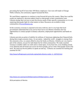 preventing the layoff of more than 100 library employees. Cuts were still made to Chicago
Public Libraries, but community support lessened the blow.

We need library supporters to continue to step forward all across the country. Many have and the
results are impressive; decision-makers listen to what people in their communities want.
Libraries design their services to meet the diverse needs of their specific communities so it is not
surprising that people fight for what matters to them. Resources are available to help
communities at ILoveLibraries.org.

In this economy everyone is expected to do more with less, but it is my hope that local
governments understand that every service hour lost in our libraries translates into lost
opportunities to connect people to distance education, employment opportunities and hands-on
help.

Libraries provide an anchor of stability for millions of Americans tightening their financial belts
during these tough economic times. As our nation - indeed the world - struggles to emerge from
this economic crisis, we cannot afford to close the books on libraries. Libraries are very much a
part of the solution, not just for individuals but for whole communities. We make essential
resources available within our walls and in virtual space. Every hour lost, every building closed,
every librarian laid off means less access for fewer people, just at a time when people need us the
most. We need our diverse publics to speak out and say, "Libraries are essential for learning and
essential for life."

http://www.huffingtonpost.com/molly-raphael/why-libraries-matter_b_1107419.html




http://www.oclc.org/reports/2010perceptions/2010perceptions_all.pdf

OCLA perceptions of libraries
 