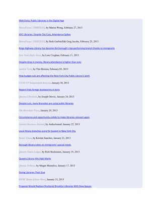 Web Extra: Public Libraries in the Digital Age

MetroFocus | THIRTEEN, by Marisa Wong, February 27, 2013

NYC Libraries: Despite City Cuts, Attendance Spikes

MetroFocus | THIRTEEN, by Beth Garbitelli& Greg Jacobs, February 25, 2013

Kings Highway Library has become the borough’s top-performing branch thanks to immigrants

New York Daily News, by Lore Croghan, February 11, 2013

Despite drop in money, library attendance is higher than ever

amNew York, by Tim Herrera, February 03, 2013

How budget cuts are affecting the New York City Public Library’s work

CUNY TV Independent Sources, January 30, 2013

Report finds foreign bookworms in boro

Queens Chronicle, by Joseph Orovic, January 24, 2013

Despite cuts, more Bronxites are using public libraries

The Riverdale Press, January 24, 2013

Circumstance and opportunity collide to make libraries relevant again

Upstart Business Journal, by AnikaAnand, January 22, 2013

Local library branches score for busiest in New York City

Bronx Times, by Kirsten Sanchez, January 21, 2013

Borough library caters to immigrants’ special needs

Queens Times Ledger, by Rich Bockmann, January 19, 2013

Queens Library Hits High Marks

Queens Tribune, by Megan Montalvo, January 17, 2013

Giving Libraries Their Due

WNYC Brian Lehrer Show, January 15, 2013

Proposal Would Replace Shuttered Brooklyn Libraries With New Spaces
 