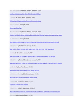 Wall Street Journal, by Jennifer Maloney, January 15, 2013

Brooklyn Public Library May Close Older Carnegie Buildings

Curbed NY, by Jessica Dailey, January 15, 2013

BK libraries striding toward the future with new technology

News 12 Brooklyn, January 15, 2013

Library Eyes New Page

Wall Street Journal, by Jennifer Maloney, January 14, 2013

The New York Public Library Highlights Essential Service Following “Branches of Opportunity” Report

NY Public Library, January 14, 2013

East Flatbush residents say two-year renovation at local library will leave them out in the cold

NYDailyNews, by Mark Morales, January 10, 2013

New York City Public Libraries Open Fewer Hours Than Libraries in Other Major Cities

Next City, by David Giles, January 10, 2013

New report shows the Bronx with fastest growth in public library usage of any borough

NYDailyNews, by Patrice O'Shaughnessy, January 10, 2013

New Report From NYC Think Tank Looks at Future of All Three New York City Public Library Systems

Info Docket, by Gary Price, January 09, 2013

More people than ever using New York’s public libraries

Melville House Books, by Ellie Robins, January 09, 2013

What Does the City’s Recovery Need? More Libraries

City Limits, by David Giles, January 09, 2013

City library support, years overdue

NYDailyNews, by David Giles, January 09, 2013

Startup News: Kickstarter and IndieGogo Show Off Their Metrics and Middle Schoolers Get Appy

Beta Beat, by Ross Barkan, January 09, 2013
 