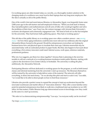 Co-working spaces are often treated today as a novelty, as a thoroughly modern solution to the
changing needs of a workforce now more loyal to their laptops than any long-term employers. But
the idea is actually as old as the public library.

One of the world’s first and most famous libraries, in Alexandria, Egypt, was frequently home some
2,000 years ago to the self-starters and self-employed of that era. “When you look back in history,
they had philosophers and mathematicians and all sorts of folks who would get together and solve
the problems of their time,” says Tracy Lea, the venture manager with Arizona State University’s
economic development and community engagement arm. “We kind of look at it as the first template
for the university. They had lecture halls, gathering spaces. They had co-working spaces.”

This old idea of the public library as co-working space now offers a modern answer – one among
many – for how these aging institutions could become more relevant two millennia after the original
Alexandria library burned to the ground. Would-be entrepreneurs everywhere are looking for
business know-how and physical space to incubate their start-ups. Libraries meanwhile may be
associated today with an outmoded product in paper books. But they also happen to have just about
everything a 21st century innovator could need: Internet access, work space, reference materials,
professional guidance.

Why not, Lea suggests, put these two ideas together? Arizona State is planning in the next few
months to roll out a network of co-working business incubators inside public libraries, starting with
a pilot in the downtown Civic Center Library in Scottsdale. The university is calling the plan,
ambitiously, the Alexandria Network.

Participating libraries will host dedicated co-working spaces for the program, as well as both formal
classes and informal mentoring from the university’s start-up resources. The librarians themselves
will be trained by the university to help deliver some of the material. The network will offer
everything, in short, but seed money. “As we develop this pilot and start to scale it out,” Lea adds,
“we would like to be able to direct people on how to find those resources.”

Libraries also provide a perfect venue to expand the concept of start-up accelerators beyond the
renovated warehouses and stylish offices of “innovation districts.” They offer a more familiar entry-
point for potential entrepreneurs less likely to walk into a traditional start-up incubator (or an ASU
office, for that matter). Public libraries long ago democratized access to knowledge; now they could
do the same in a start-up economy.

“We refer to it as democratizing entrepreneurship,” Lea says, “so everyone really can be involved.”

Top image: gagliardifoto/Shutterstock
 