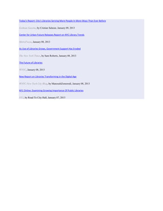 Today’s Report: City’s Libraries Serving More People In More Ways Than Ever Before

Gotham Gazette, by Cristian Salazar, January 09, 2013

Center for Urban Future Releases Report on NYC Library Trends

MetroFocus, January 08, 2013

As Use of Libraries Grows, Government Support Has Eroded

The New York Times, by Sam Roberts, January 08, 2013

The Future of Libraries

WNYC, January 08, 2013

New Report on Libraries Transforming in the Digital Age

WNYC-New Tech City Blog, by ManoushZomorodi, January 08, 2013

NY1 Online: Examining Growing Importance Of Public Libraries

NY1, by Road To City Hall, January 07, 2013
 