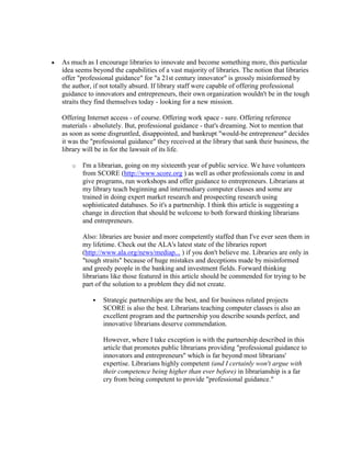 As much as I encourage libraries to innovate and become something more, this particular
idea seems beyond the capabilities of a vast majority of libraries. The notion that libraries
offer "professional guidance" for "a 21st century innovator" is grossly misinformed by
the author, if not totally absurd. If library staff were capable of offering professional
guidance to innovators and entrepreneurs, their own organization wouldn't be in the tough
straits they find themselves today - looking for a new mission.

Offering Internet access - of course. Offering work space - sure. Offering reference
materials - absolutely. But, professional guidance - that's dreaming. Not to mention that
as soon as some disgruntled, disappointed, and bankrupt "would-be entrepreneur" decides
it was the "professional guidance" they received at the library that sank their business, the
library will be in for the lawsuit of its life.

   o   I'm a librarian, going on my sixteenth year of public service. We have volunteers
       from SCORE (http://www.score.org ) as well as other professionals come in and
       give programs, run workshops and offer guidance to entrepreneurs. Librarians at
       my library teach beginning and intermediary computer classes and some are
       trained in doing expert market research and prospecting research using
       sophisticated databases. So it's a partnership. I think this article is suggesting a
       change in direction that should be welcome to both forward thinking librarians
       and entrepreneurs.

       Also: libraries are busier and more competently staffed than I've ever seen them in
       my lifetime. Check out the ALA's latest state of the libraries report
       (http://www.ala.org/news/mediap... ) if you don't believe me. Libraries are only in
       "tough straits" because of huge mistakes and deceptions made by misinformed
       and greedy people in the banking and investment fields. Forward thinking
       librarians like those featured in this article should be commended for trying to be
       part of the solution to a problem they did not create.

              Strategic partnerships are the best, and for business related projects
               SCORE is also the best. Librarians teaching computer classes is also an
               excellent program and the partnership you describe sounds perfect, and
               innovative librarians deserve commendation.

               However, where I take exception is with the partnership described in this
               article that promotes public librarians providing "professional guidance to
               innovators and entrepreneurs" which is far beyond most librarians'
               expertise. Librarians highly competent (and I certainly won't argue with
               their competence being higher than ever before) in librarianship is a far
               cry from being competent to provide "professional guidance."
 