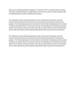 Steve, you're misreading "professional guidance" in this article. Taken in context this phrase is clearly
referring to the ability of librarians to guide patrons in their access to and use of library resources, NOT
the ability of librarians to offer any specific business advice.



The "professional" part of "professional guidance" refers to the librarians themselves, not to the
research interests of the patrons; otherwise, the phrase would be something like "entrepreneurial
guidance." As for delivering material, the article makes it clear that ASU has developed and/or compiled
a collection of materials specific to the issues of start-ups. Training librarians to help patrons access this
specific set of materials, as they are trained to assist with any major reference resource, falls well short
of your notion that librarians will be expected to give specific advice on particular business decisions.



The "professional" part of "professional guidance" refers to the librarians themselves, not to the
research interests of the patrons; otherwise, the phrase would be something like "entrepreneurial
guidance." As for delivering material, the article makes it clear that ASU has developed and/or compiled
a collection of materials specific to the issues of start-ups. Training librarians to help patrons access this
specific set of materials, as they are trained to assist with any major reference resource, falls well short
of your notion that librarians will be expected to give specific advice on particular business decisions.
 
