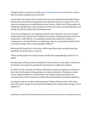 Though myriad co-work spaces already operate in public libraries across the U.S., Arizona
State University is taking it to the next level.

Arizona State University’s Venture Catalyst start-up unit and the Scottsdale Public Library
System have announced the introduction of the Alexandria Network, a system of co-work
spaces for entrepreneurs in public libraries across Arizona. What's novel? The program will
collaborate with libraries to reach entrepreneurs who may be less savvy than their peers and
actually train library staff to deal with entrepreneurs.

“A lot of co-working spaces are targeting a particular type of person--this is more broad,"
Gordon McConnell, Assistant Vice President of Innovation, Entrepreneurship and Venture
Acceleration at ASU told Inc. "It’s probably for people that wouldn’t go to hipster co-
working spaces. It’s great that those are happening—they’re an important foundation level
to entrepreneurship. This is democratizing it a little bit."

McConnell also hopes the co-work spaces will be appealing to those among the growing
population of entrepreneurs over age 50.

“Those are the people we’re trying to target, and they’ll be geographically spread out,” he
added.

The pilot space will open in the Scottsdale Civic Center Library in early April, at which time
the initiative also expects to announce the opening of six to eight more locations.

In addition to the work space, the library staff will be trained to provide basic assistance to
those who visit the spaces seeking guidance on starting a business. Workshops on topics
such as "Business Models vs. Business Plans" and "Legal Concerns for Startups" are
currently open to both entrepreneurs and the library staff members learning to help them.

In response to the new intitiave, McConnell said, "[Library staff] were like, 'Yeah, this is
great. We need to change. We don’t have this background in working with start-ups, you can
support us.'"



http://www.inc.com/kathryn-dill/beyond-the-books-arizona-libraries-welcome-new-entrepreneurs.html
 
