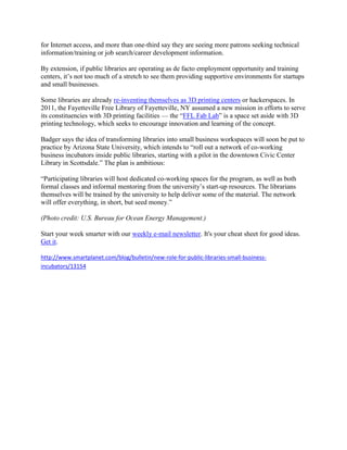 for Internet access, and more than one-third say they are seeing more patrons seeking technical
information/training or job search/career development information.

By extension, if public libraries are operating as de facto employment opportunity and training
centers, it‘s not too much of a stretch to see them providing supportive environments for startups
and small businesses.

Some libraries are already re-inventing themselves as 3D printing centers or hackerspaces. In
2011, the Fayetteville Free Library of Fayetteville, NY assumed a new mission in efforts to serve
its constituencies with 3D printing facilities — the ―FFL Fab Lab‖ is a space set aside with 3D
printing technology, which seeks to encourage innovation and learning of the concept.

Badger says the idea of transforming libraries into small business workspaces will soon be put to
practice by Arizona State University, which intends to ―roll out a network of co-working
business incubators inside public libraries, starting with a pilot in the downtown Civic Center
Library in Scottsdale.‖ The plan is ambitious:

―Participating libraries will host dedicated co-working spaces for the program, as well as both
formal classes and informal mentoring from the university‘s start-up resources. The librarians
themselves will be trained by the university to help deliver some of the material. The network
will offer everything, in short, but seed money.‖

(Photo credit: U.S. Bureau for Ocean Energy Management.)

Start your week smarter with our weekly e-mail newsletter. It's your cheat sheet for good ideas.
Get it.

http://www.smartplanet.com/blog/bulletin/new-role-for-public-libraries-small-business-
incubators/13154
 