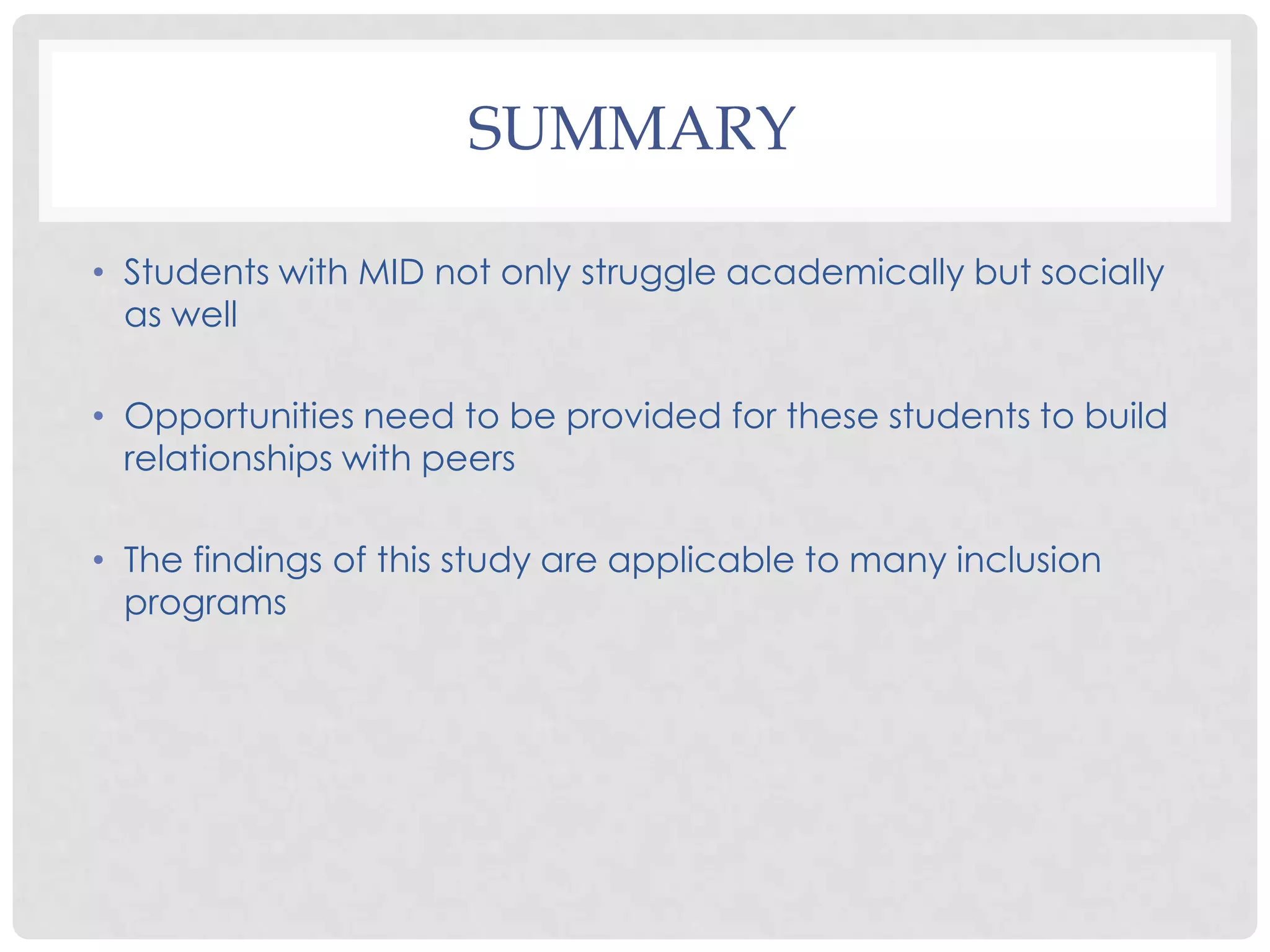 SUMMARY

• Students with MID not only struggle academically but socially
  as well

• Opportunities need to be provided for these students to build
  relationships with peers

• The findings of this study are applicable to many inclusion
  programs
 