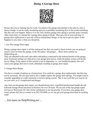 Doing A Garage Door
Picture this you re running late for work. You dash to the garage and attempt to the open it, only it
doesn t budge. It can be really frustrating and you re probably wondering how in the world something
like this can even happen. Believe it or not, but a broken garage door spring is actually quite common.
After some time, it s natural for a garage door spring to break. They get a lot of wear and time. A
garage door replacement is just one of those maintenance things, so try not to get too upset. If this
happens to you, here s what you should do.
1. Get The Garage Door Open
Doing a garage door repair is all fine and good, but first you need to focus on how you are going to
remove your car from the garage, in the first place. All garages ... Show more content on
Helpwriting.net ...
They are attached to the track and cables and pulleys connected to the bottom bracket of the garage
door. Extension springs are what gives your garage door power, while the pulley system will do the
heavy lifting. If any aspect of this system is not in alignment, i.e., not installed properly, this will
cause your garage door not to work, ultimately resulting in garage door repair.
3. Garage Door Repair
You have a couple of options as a homeowner. You could do a garage door replacement, but that may
not be necessary. All you may need to do is simply replace the garage door springs. You might want to
consider upgrading to a safer extension or torsion spring system. This is not a job that you want to do
on your own, as it s complicated and danger.
Any time you do garage door repair, you should always have a qualified professional handle the job.
Edwards Garage Doors has been in business for over 20 years. We are one of the top garage repair
services in Westwood, NJ. Our clients satisfaction is our top priority. If you have any garage door
issues, please feel free to contact us at 201 670 4004, so we can get your garage door back in working
order
... Get more on HelpWriting.net ...
 