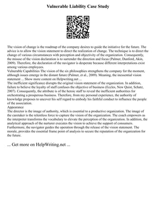 Vulnerable Liability Case Study
The vision of change is the roadmap of the company desires to guide the initiative for the future. The
advice is to allow the vision statement to direct the realization of change. The technique is to direct the
change of various circumstances with perception and objectivity of the organization. Consequently,
the misuse of the vision declaration is to surrender the direction and focus (Palmer, Dunford, Akin,
2009). Therefore, the declaration of the navigator is desperate because different interpretations exist
among various employees.
Vulnerable Capabilities The vision of the six philosophies strengthens the company for the moment,
although issues emerge in the distant future (Palmer, et al., 2009). Meaning, the inessential vision
statement ... Show more content on Helpwriting.net ...
The inefficient significance disrupts the original vision statement of the organization. In addition,
failure to believe the loyalty of staff confuses the objective of business (Eccles, New Quist, Schatz,
2007). Consequently, the attribute is of the heroic staff to reveal the inefficient authorities for
orchestrating a prosperous business. Therefore, from my personal experience, the authority of
knowledge proposes to uncover his self regard to embody his faithful conduct to influence the people
of the association.
Appearance
The director is the image of authority, which is essential to a productive organization. The image of
the caretaker is the relentless force to capture the vision of the organization. The coach empowers as
the interpreter transforms the vocabulary to elevate the perception of the organization. In addition, the
analytical approach of the nurturer executes the vision to achieve the support of consumers.
Furthermore, the navigator guides the operation through the release of the vision statement. The
morale, provides the essential frame point of analysis to secure the reputation of the organization for
the future.
... Get more on HelpWriting.net ...
 