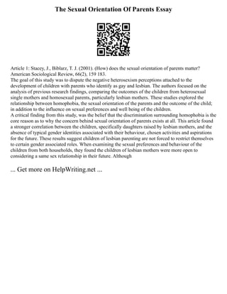 The Sexual Orientation Of Parents Essay
Article 1: Stacey, J., Biblarz, T. J. (2001). (How) does the sexual orientation of parents matter?
American Sociological Review, 66(2), 159 183.
The goal of this study was to dispute the negative heterosexism perceptions attached to the
development of children with parents who identify as gay and lesbian. The authors focused on the
analysis of previous research findings, comparing the outcomes of the children from heterosexual
single mothers and homosexual parents, particularly lesbian mothers. These studies explored the
relationship between homophobia, the sexual orientation of the parents and the outcome of the child;
in addition to the influence on sexual preferences and well being of the children.
A critical finding from this study, was the belief that the discrimination surrounding homophobia is the
core reason as to why the concern behind sexual orientation of parents exists at all. This article found
a stronger correlation between the children, specifically daughters raised by lesbian mothers, and the
absence of typical gender identities associated with their behaviour, chosen activities and aspirations
for the future. These results suggest children of lesbian parenting are not forced to restrict themselves
to certain gender associated roles. When examining the sexual preferences and behaviour of the
children from both households, they found the children of lesbian mothers were more open to
considering a same sex relationship in their future. Although
... Get more on HelpWriting.net ...
 