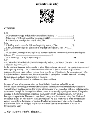 hospitality industry
CONTENTS:
LO1
1.1 Current scale, scope and diversity in hospitality industry (P1)............................2
1.2 Structure of different hospitality organizations (P2).............................................6
1.3 Hospitality role and professional bodies (P3).........................................................8
LO2
2.1 Staffing requirements for different hospitality industry (P4) .............................10
2.2 Role, responsibilities and qualification required for hospitality staff (P5)........11
LO3
3.1 Operational, managerial and legislative issue resulted from recent developments affecting the
industry (P6) ...................................................................12
3.2 Current image of hospitality industry (P7).............................................................14
LO4
4.1 Potential trends and developments in hospitality industry, justified predictions ... Show more
content on Helpwriting.net ...
In the specialty literature doubts persist in using this terminology, especially in relation to the scope of
the hospitality industry. Thus, a series of authors consider as part of this field only food and
accommodation services, perhaps because those benefits are offered under the same premises works
like industrial units, other authors, however, consider it appropriate a broader approach, including
leisure services and even the marketing of products.
(David P. Baron Business and its environment, fourth edition)
In terms of ownership, tour operators are found in both the private and public sector
Private Sector. Increasing the number of transactions and mergers within the industry came amid
vertical or horizontal integration. Horizontal integration involves expanding within an industry sector,
for example through the development of hotel chains or network by opening new routes. Companies
grouped in this formula is in an integrated chain, controlled by a unique decision. They offer a
homogeneous product sold under the same brand, using the techniques work together. Horizontal
integration means not only achieve these general goals, but also contribute to better accommodate
certain geographical dimensions of tourism. Purchase of tourism enterprises in the coastal and
mountainous areas, for example, may allow the transfer of staff and a seasonal effective use
throughout the year
... Get more on HelpWriting.net ...
 