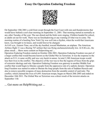 Essay On Operation Enduring Freedom
On September 10th 2001 a cold front swept through the East Coast with rain and thunderstorms that
would leave behind a cool clear morning on September 11, 2001. That morning started as normally as
any other Tuesday of the year. The sun shined and the birds were singing. Children headed for school,
as adults set out for work. There was no foreshadowing or any warning of what was to come. The
morning routine of a bustling New York City was well into a rhythm, when the world that Americans
knew, was brought to its knees, and would forever be changed.
At 8:45 a.m., Eastern Time, out of the sky hurdled, toward Manhattan, an airplane. The American
Airlines flight 11 was a Boeing 767 airliner that was flying uncharacteristically low. At 8:46 a.m., the
plane struck ... Show more content on Helpwriting.net ...
Operation Enduring Freedom started on October 20th 2001, Operation Enduring Freedom was part of
a larger conflict that would become known as the Global War on Terrorism. It was the response to the
attack on 9/11; it came swiftly and was very harsh in nature. In total 2,380 American troops would
lose their lives to the conflict. The objective of the war was to free the regions of focus from the grips
of extremist ideology and rule. Operation Enduring Freedom was gateway to another Middle East
conflict that would begin to liberate a people from the oppressive rule of a sadistic dictator. Operation
Iraqi Freedom was started in order to liberate the Iraqi people from the rule of Saddam Hussein and
also to remove possible weapons of mass destruction from the unstable control of said ruler. The
conflict, which claimed the lives of 4,491 American troops, began on March 20th 2003 and ended on
December 18th 2011. The Global War on Terrorism was a direct result of the terrorist attacks on
September 11th
... Get more on HelpWriting.net ...
 