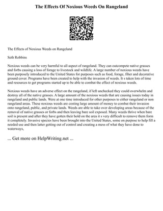 The Effects Of Noxious Weeds On Rangeland
The Effects of Noxious Weeds on Rangeland
Seth Robbins
Noxious weeds can be very harmful to all aspect of rangeland. They can outcompete native grasses
and forbs causing a loss of forage to livestock and wildlife. A large number of noxious weeds have
been purposely introduced to the United States for purposes such as food, forage, fiber and decorative
ground cover. Programs have been created to help with the invasion of weeds. It s taken lots of time
and resources to get programs started up to be able to combat the effect of noxious weeds.
Noxious weeds have an adverse effect on the rangeland, if left unchecked they could overwhelm and
destroy all of the native grasses. A large amount of the noxious weeds that are causing issues today in
rangeland and public lands. Were at one time introduced for other purposes to either rangeland or non
rangeland areas. These noxious weeds are costing large amount of money to combat their invasion
onto rangeland, public, and private lands. Weeds are able to take over developing areas because of the
removal of native grasses or forbs and then leaving bare soil exposed. Many weeds thrive when bare
soil is present and after they have gotten their hold on the area it s very difficult to remove them form
it completely. Invasive species have been brought into the United States, some on purpose to help fill a
needed use and then latter getting out of control and creating a mess of what they have done to
waterways,
... Get more on HelpWriting.net ...
 