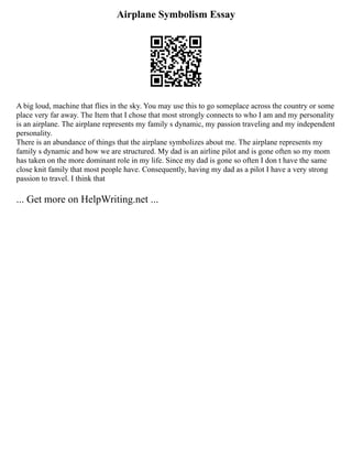 Airplane Symbolism Essay
A big loud, machine that flies in the sky. You may use this to go someplace across the country or some
place very far away. The Item that I chose that most strongly connects to who I am and my personality
is an airplane. The airplane represents my family s dynamic, my passion traveling and my independent
personality.
There is an abundance of things that the airplane symbolizes about me. The airplane represents my
family s dynamic and how we are structured. My dad is an airline pilot and is gone often so my mom
has taken on the more dominant role in my life. Since my dad is gone so often I don t have the same
close knit family that most people have. Consequently, having my dad as a pilot I have a very strong
passion to travel. I think that
... Get more on HelpWriting.net ...
 