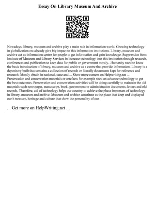 Essay On Library Museum And Archive
Nowadays, library, museum and archive play a main role in information world. Growing technology
in globalization era already give big impact to this information institutions. Library, museum and
archive act as information centre for people to get information and gain knowledge. Suppression from
Institute of Museum and Library Services in increase technology into this institution through research,
conferences and publication to keep data for public or government mostly. .Humanity need to know
the basic introduction of library, museum and archive as a centre that provide information. Library is a
depository built that contains a collection of records or literally documents kept for reference and
research. Mostly obtain in national, state and ... Show more content on Helpwriting.net ...
Preservation and conservation materials or artefacts for example need an advance technology to get
the best outcomes. Preservation and conservation activities will be doing carefully to maintain the old
materials such newspaper, manuscript, book, government or administration documents, letters and old
records. Therefore, aid of technology helps our country to achieve the phase important of technology
in library, museum and archive. Museum and archive constitute as the place that keep and displayed
our h treasure, heritage and culture that show the personality of our
... Get more on HelpWriting.net ...
 