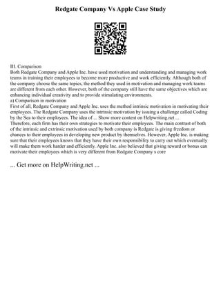 Redgate Company Vs Apple Case Study
III. Comparison
Both Redgate Company and Apple Inc. have used motivation and understanding and managing work
teams in training their employees to become more productive and work efficiently. Although both of
the company choose the same topics, the method they used in motivation and managing work teams
are different from each other. However, both of the company still have the same objectives which are
enhancing individual creativity and to provide stimulating environments.
a) Comparison in motivation
First of all, Redgate Company and Apple Inc. uses the method intrinsic motivation in motivating their
employees. The Redgate Company uses the intrinsic motivation by issuing a challenge called Coding
by the Sea to their employees. The idea of ... Show more content on Helpwriting.net ...
Therefore, each firm has their own strategies to motivate their employees. The main contrast of both
of the intrinsic and extrinsic motivation used by both company is Redgate is giving freedom or
chances to their employees in developing new product by themselves. However, Apple Inc. is making
sure that their employees knows that they have their own responsibility to carry out which eventually
will make them work harder and efficiently. Apple Inc. also believed that giving reward or bonus can
motivate their employees which is very different from Redgate Company s core
... Get more on HelpWriting.net ...
 