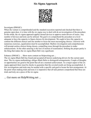 Six Sigma Approach
Investigate (DMAIC):
When the venture is comprehended and the standard execution reported and checked that there is
genuine open door, it is time with the six sigma way to deal with do an investigation of the procedure.
In this stride, the six sigma approach applies factual devices to approve main drivers of issues. Any
number of devices and tests can be utilized. The goal is to comprehend the procedure at a level
adequate to have the capacity to figure choices for development. We ought to have the capacity to
contrast the different choices and one another to focus the most encouraging choices. Likewise with
numerous exercises, equalization must be accomplished. Shallow investigation and comprehension
will prompt useless choices being chosen, compelling reuse through the procedure to make
enhancements. At the other amazing is the loss of motion of examination. Striking the proper parity is
the thing that makes the six sigma Black Belt very significant.
Enhance (DMAIC): ... Show more content on Helpwriting.net ...
The six sigma Black Belt has found and accepted all known underlying drivers for the current open
door. The six sigma methodology obliges Black Belts to distinguish arrangements. Couple of thoughts
or opportunities are good to the point that all are a moment achievement. As a major aspect of the six
sigma approach there must be checks to guarantee that the coveted results are being accomplished. A
few investigations and trials may be needed with a specific end goal to locate the best arrangement. At
the point when making trials and tests it is imperative that all task partners comprehend that these are
trials and truly are a piece of the six sigma
... Get more on HelpWriting.net ...
 