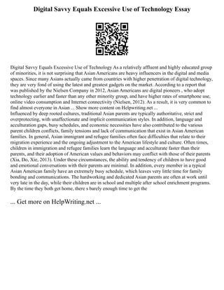 Digital Savvy Equals Excessive Use of Technology Essay
Digital Savvy Equals Excessive Use of Technology As a relatively affluent and highly educated group
of minorities, it is not surprising that Asian Americans are heavy influencers in the digital and media
spaces. Since many Asians actually came from countries with higher penetration of digital technology,
they are very fond of using the latest and greatest gadgets on the market. According to a report that
was published by the Nielsen Company in 2012, Asian Americans are digital pioneers , who adopt
technology earlier and faster than any other minority group, and have higher rates of smartphone use,
online video consumption and Internet connectivity (Nielsen, 2012). As a result, it is very common to
find almost everyone in Asian ... Show more content on Helpwriting.net ...
Influenced by deep rooted cultures, traditional Asian parents are typically authoritative, strict and
overprotecting, with unaffectionate and implicit communication styles. In addition, language and
acculturation gaps, busy schedules, and economic necessities have also contributed to the various
parent children conflicts, family tensions and lack of communication that exist in Asian American
families. In general, Asian immigrant and refugee families often face difficulties that relate to their
migration experience and the ongoing adjustment to the American lifestyle and culture. Often times,
children in immigration and refugee families learn the language and acculturate faster than their
parents, and their adoption of American values and behaviors may conflict with those of their parents
(Xia, Do, Xie, 2013). Under these circumstances, the ability and tendency of children to have good
and emotional conversations with their parents are minimal. In addition, every member in a typical
Asian American family have an extremely busy schedule, which leaves very little time for family
bonding and communications. The hardworking and dedicated Asian parents are often at work until
very late in the day, while their children are in school and multiple after school enrichment programs.
By the time they both get home, there s barely enough time to get the
... Get more on HelpWriting.net ...
 