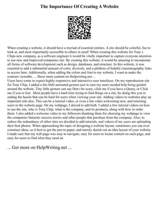 The Importance Of Creating A Website
When creating a website, it should have a myriad of essential entities. A site should be colorful, fun to
look at, and most importantly accessible to others in need! When creating this website for Tony s
Chips new company, as a software engineer it would be vitally important to capture everyone attention
to our new and improved companies site. By creating this website, it would be amazing to incorporate
all forms of software development such as design, databases, and structure. In this website, it was
essential to add a substantial amount of color, diversity, and a plethora of helpful cinematography links
to access later. Additionally, when adding the colors and font to my website, I want to make the
contrast viewable, ... Show more content on Helpwriting.net ...
Users have come to expect highly responsive and interactive user interfaces. On my reproduction site
for Tony Chip, I added a fun little animated gesture just in case my users needed help being guided
around the website. Tiny little gesture can say Don t be scary, click me if you have a Query, or Click
me if you re lost . Most people have a hard time trying to find things on a site, by doing this you re
ending the hassle that can be hard for users when viewing your site. Adding videos to websites play an
important role also. This can be a tutorial video, or even a fun video welcoming new, and returning
users to the website page. On my webpage, I deiced to add both. I added a few tutorial videos on how
to use the site, who is Tony Chip, what is the company, and its products, along with how to order
them. I also added a welcome video to my followers thanking them for choosing my webpage to view
the companies fantastic success stories and other people that purchase from the company. Also, to
reduce the redundancy of other sites we decided to add tutorials, and videos of my users are uploading
their best photos. When approaching the topic of designing a website layout, sometimes you can over
construct ideas, so it best to get the pen to paper, and merely sketch out an idea layout of your website.
I made sure that my web page was easy to navigate, easy for users to locate content on each page, and
easy for users to find what they need on
... Get more on HelpWriting.net ...
 