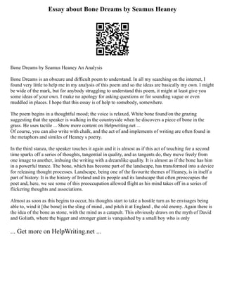 Essay about Bone Dreams by Seamus Heaney
Bone Dreams by Seamus Heaney An Analysis
Bone Dreams is an obscure and difficult poem to understand. In all my searching on the internet, I
found very little to help me in my analysis of this poem and so the ideas are basically my own. I might
be wide of the mark, but for anybody struggling to understand this poem, it might at least give you
some ideas of your own. I make no apology for asking questions or for sounding vague or even
muddled in places. I hope that this essay is of help to somebody, somewhere.
The poem begins in a thoughtful mood; the voice is relaxed, White bone found/on the grazing
suggesting that the speaker is walking in the countryside when he discovers a piece of bone in the
grass. He uses tactile ... Show more content on Helpwriting.net ...
Of course, you can also write with chalk, and the act of and implements of writing are often found in
the metaphors and similes of Heaney s poetry.
In the third stanza, the speaker touches it again and it is almost as if this act of touching for a second
time sparks off a series of thoughts, tangential in quality, and as tangents do, they move freely from
one image to another, imbuing the writing with a dreamlike quality. It is almost as if the bone has him
in a powerful trance. The bone, which has become part of the landscape, has transformed into a device
for releasing thought processes. Landscape, being one of the favourite themes of Heaney, is in itself a
part of history. It is the history of Ireland and its people and its landscape that often preoccupies the
poet and, here, we see some of this preoccupation allowed flight as his mind takes off in a series of
flickering thoughts and associations.
Almost as soon as this begins to occur, his thoughts start to take a hostile turn as he envisages being
able to, wind it [the bone] in the sling of mind , and pitch it at England , the old enemy. Again there is
the idea of the bone as stone, with the mind as a catapult. This obviously draws on the myth of David
and Goliath, where the bigger and stronger giant is vanquished by a small boy who is only
... Get more on HelpWriting.net ...
 