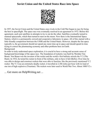 Soviet Union and the United States Race into Space
In 1957, the Soviet Union and the United States once rivals in the Cold War began to race for being
the best in spaceflight. The space race was eventually resolved in an agreement in 1972. Before this
agreement, each sent satellites in attempts to try to out do the other. Satellites eventually turned to
manned spacecrafts, which then turned to men on the moon. Now there is the International Space
Station, which is a permanently crewed and cooperative laboratory in space. All of this started with a
little friendly competition between the USSR and the United States. However, despite the fun space
typically is, the government should not spend any more time up in space and should spend its time
trying to correct the plummeting economy and other problems here on Earth.
Background
In order to truly understand space exploration, it is crucial to have a strong and accurate sense of
background knowledge of the space race. The foundation of rocketry was built by Wernher Von
Braun. Von Braun was the inventor of the rocket and the world s first ballistic missile the V 2 (The
Hunt). In 1932, he tested his rocket in front of the military, only to have it fail (Bellis). Over time he
was able to design and construct rockets that were able to function, like the previously mentioned V 2
rocket. The V 2 was an extremely deadly rocket; it travelled at 2,386 miles per hour with its load of
one ton of high explosive (Trueman). The rockets were later used in World War Two. About 1000 V2 s
... Get more on HelpWriting.net ...
 